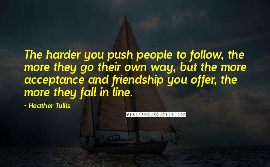 Heather Tullis Quotes: The harder you push people to follow, the more they go their own way, but the more acceptance and friendship you offer, the more they fall in line.