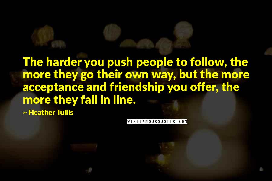 Heather Tullis Quotes: The harder you push people to follow, the more they go their own way, but the more acceptance and friendship you offer, the more they fall in line.
