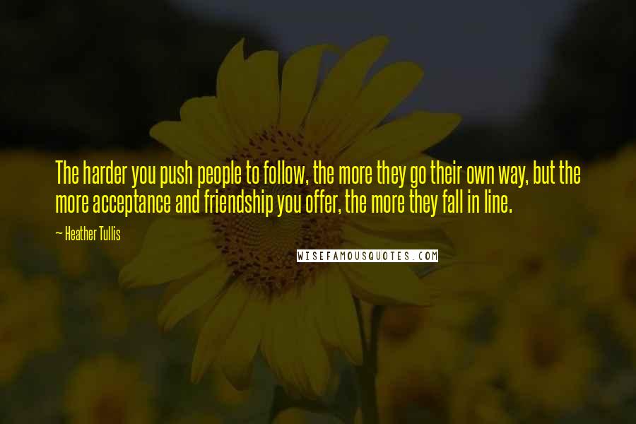 Heather Tullis Quotes: The harder you push people to follow, the more they go their own way, but the more acceptance and friendship you offer, the more they fall in line.