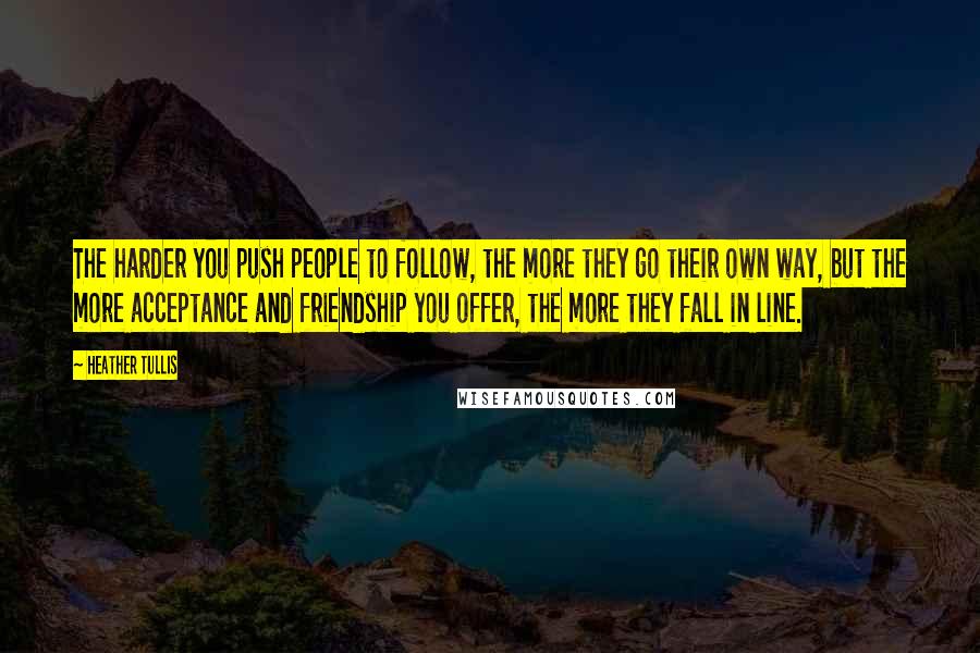 Heather Tullis Quotes: The harder you push people to follow, the more they go their own way, but the more acceptance and friendship you offer, the more they fall in line.