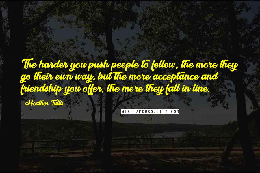 Heather Tullis Quotes: The harder you push people to follow, the more they go their own way, but the more acceptance and friendship you offer, the more they fall in line.