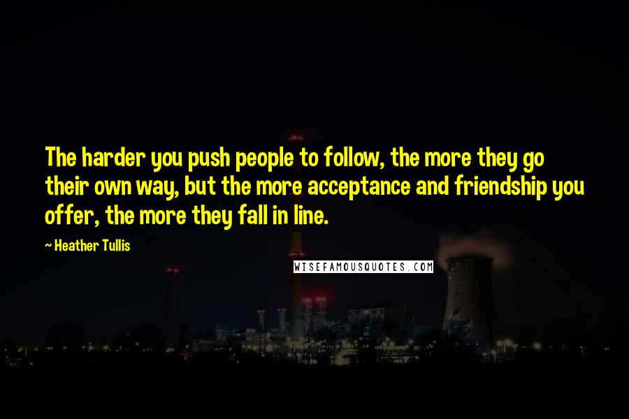 Heather Tullis Quotes: The harder you push people to follow, the more they go their own way, but the more acceptance and friendship you offer, the more they fall in line.