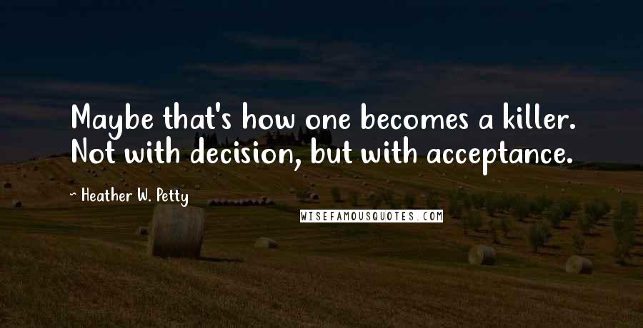 Heather W. Petty Quotes: Maybe that's how one becomes a killer. Not with decision, but with acceptance.