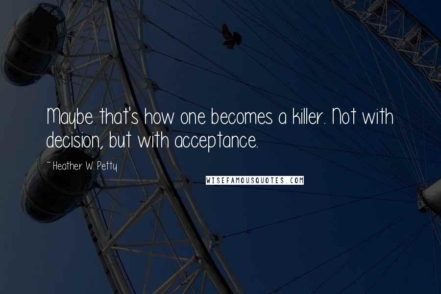Heather W. Petty Quotes: Maybe that's how one becomes a killer. Not with decision, but with acceptance.