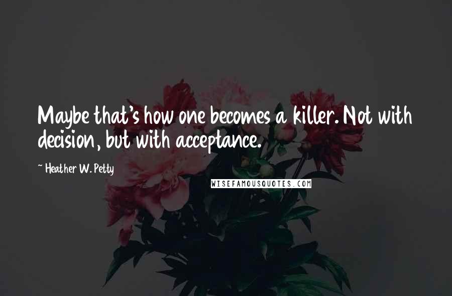 Heather W. Petty Quotes: Maybe that's how one becomes a killer. Not with decision, but with acceptance.