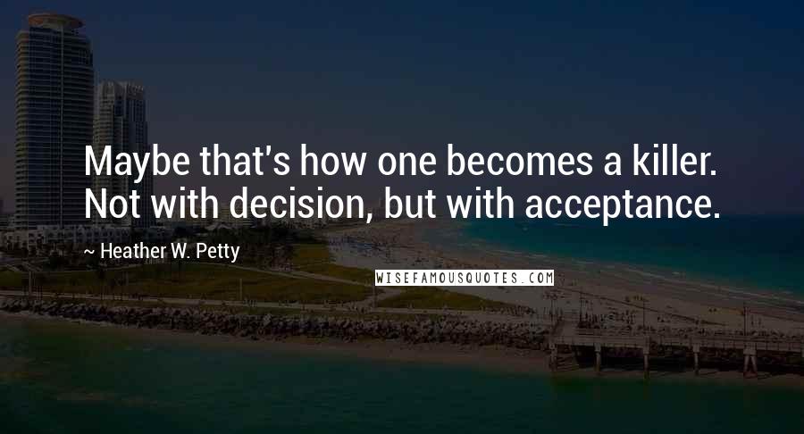 Heather W. Petty Quotes: Maybe that's how one becomes a killer. Not with decision, but with acceptance.