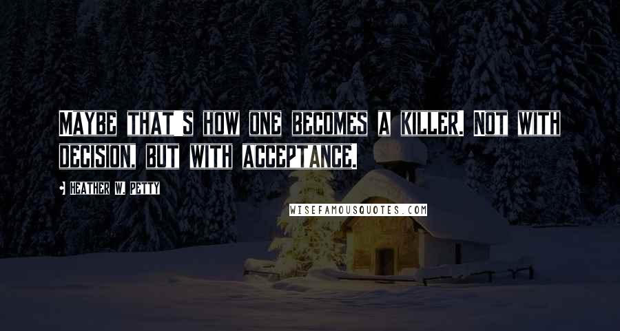 Heather W. Petty Quotes: Maybe that's how one becomes a killer. Not with decision, but with acceptance.