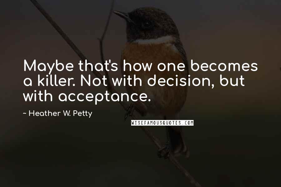 Heather W. Petty Quotes: Maybe that's how one becomes a killer. Not with decision, but with acceptance.