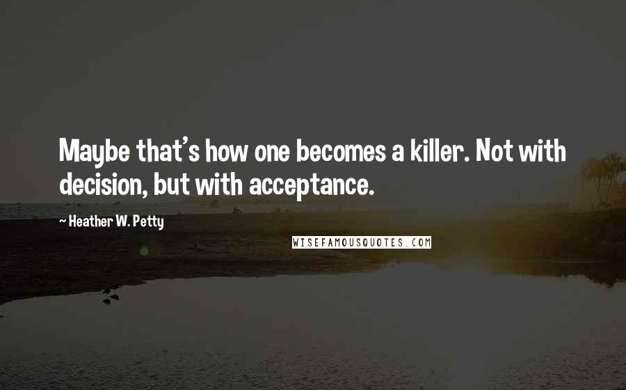 Heather W. Petty Quotes: Maybe that's how one becomes a killer. Not with decision, but with acceptance.