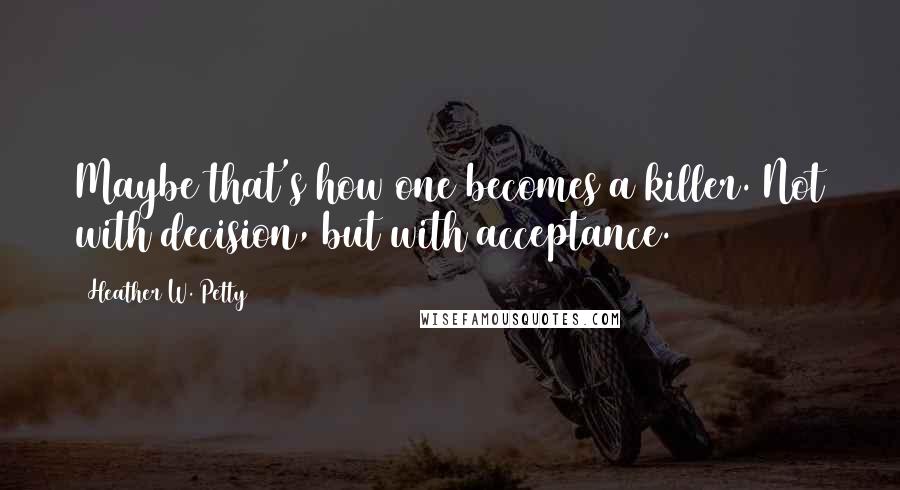 Heather W. Petty Quotes: Maybe that's how one becomes a killer. Not with decision, but with acceptance.