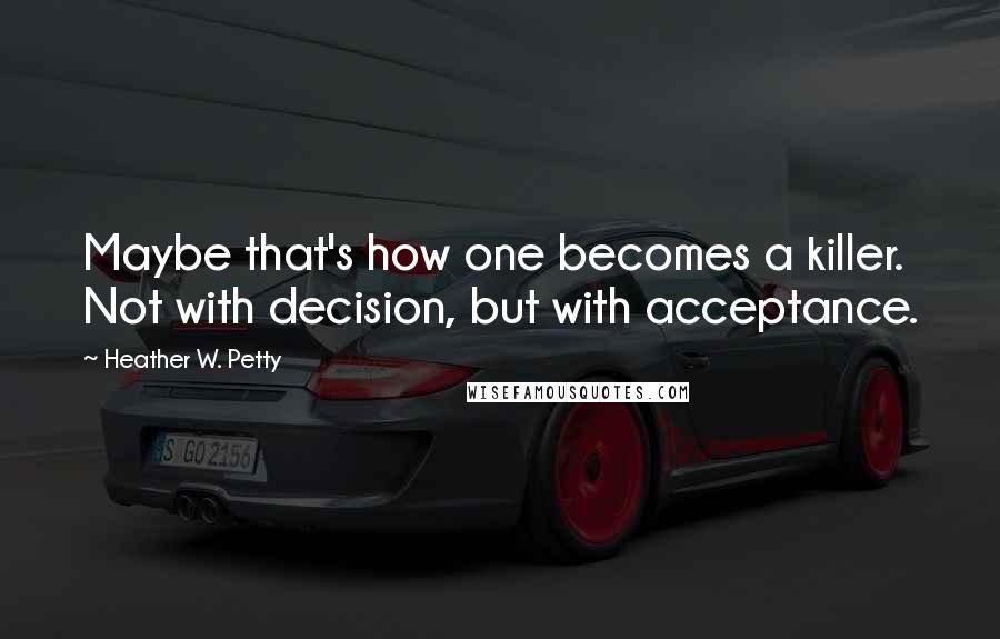 Heather W. Petty Quotes: Maybe that's how one becomes a killer. Not with decision, but with acceptance.