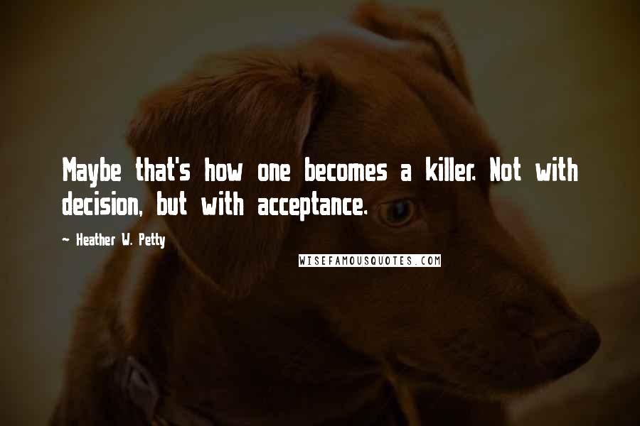 Heather W. Petty Quotes: Maybe that's how one becomes a killer. Not with decision, but with acceptance.