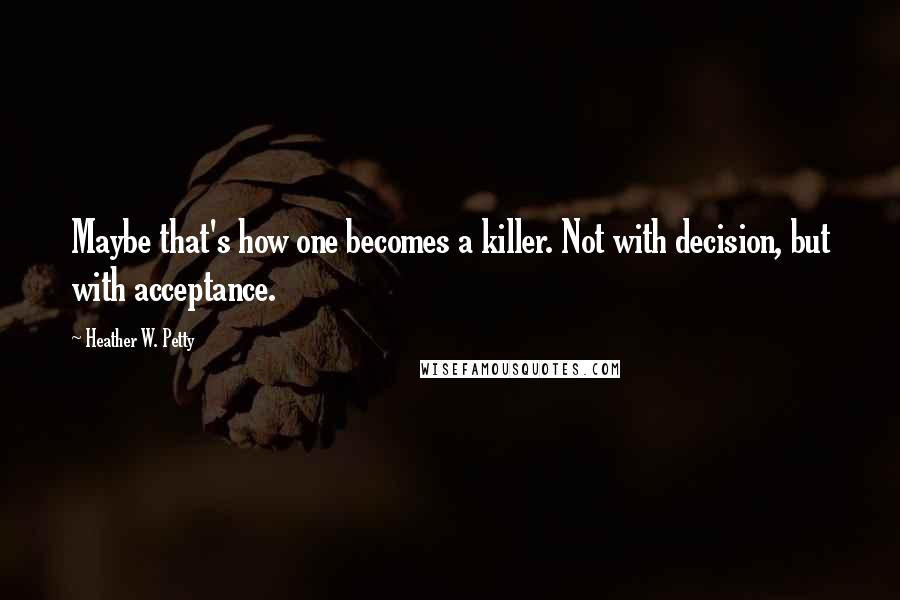 Heather W. Petty Quotes: Maybe that's how one becomes a killer. Not with decision, but with acceptance.