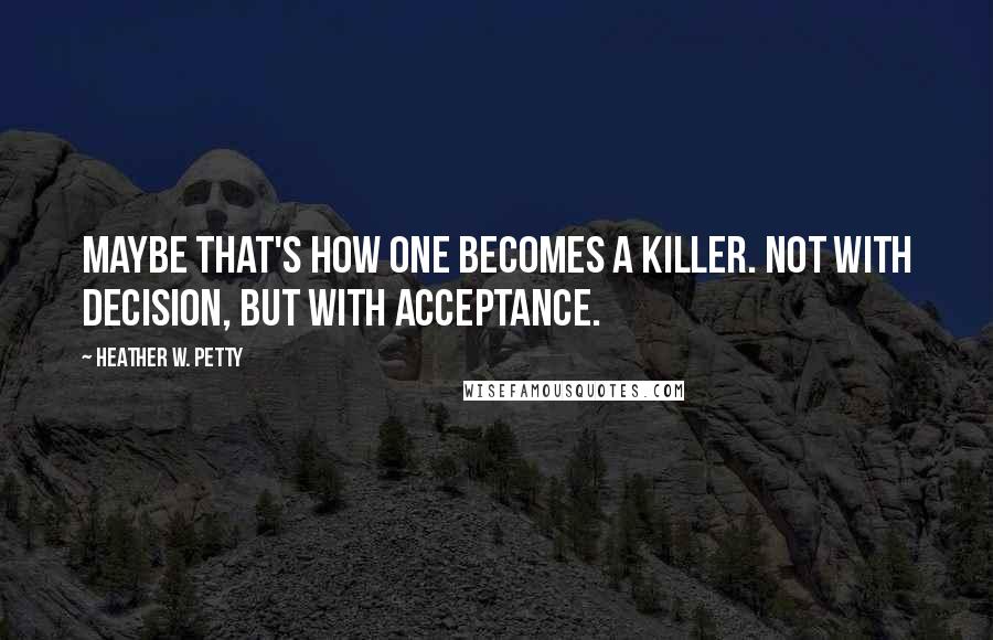 Heather W. Petty Quotes: Maybe that's how one becomes a killer. Not with decision, but with acceptance.