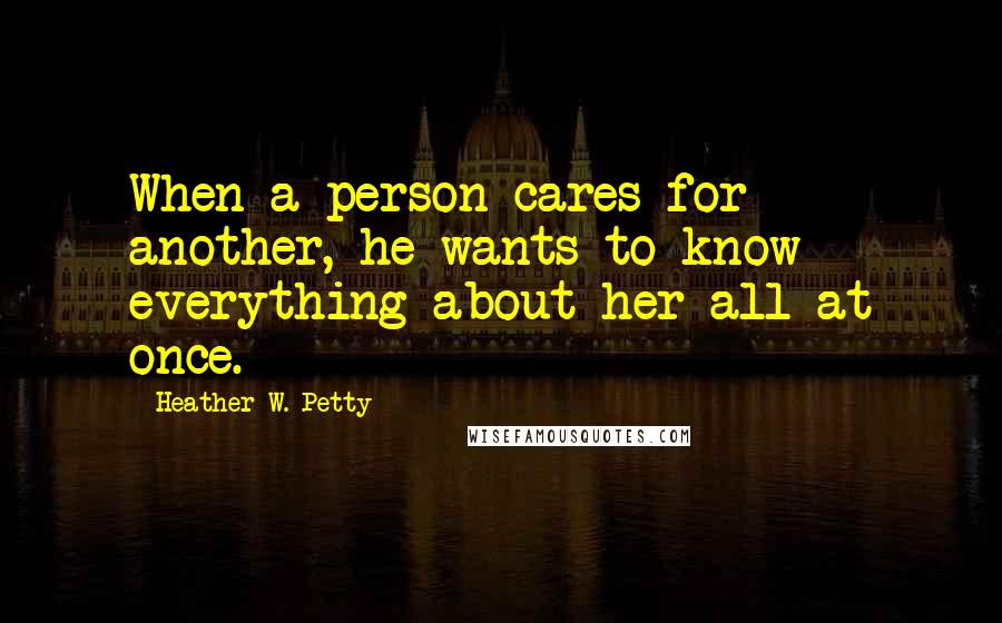 Heather W. Petty Quotes: When a person cares for another, he wants to know everything about her all at once.