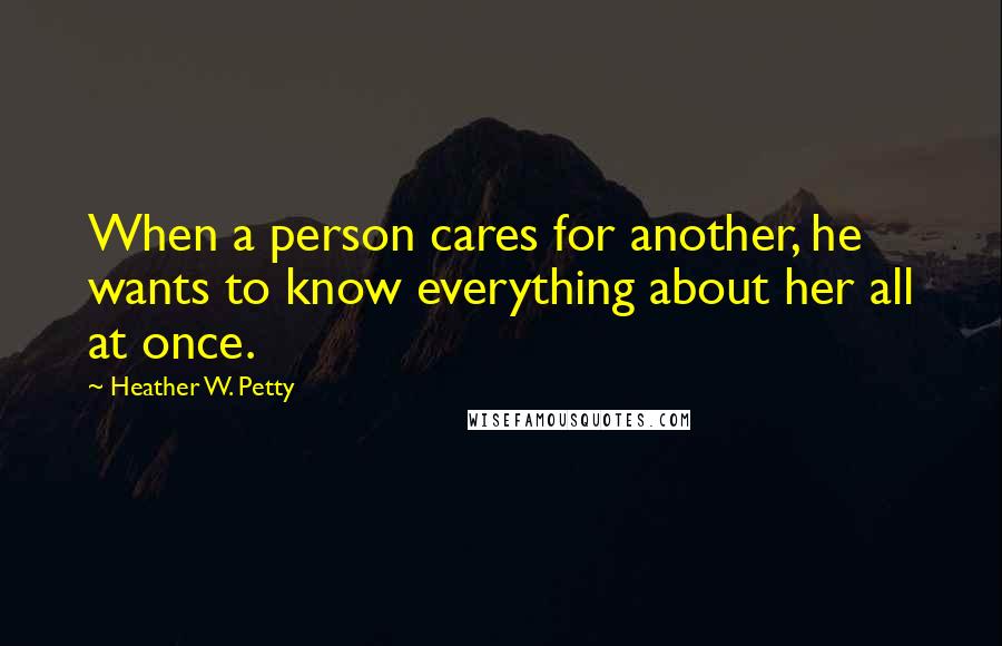 Heather W. Petty Quotes: When a person cares for another, he wants to know everything about her all at once.