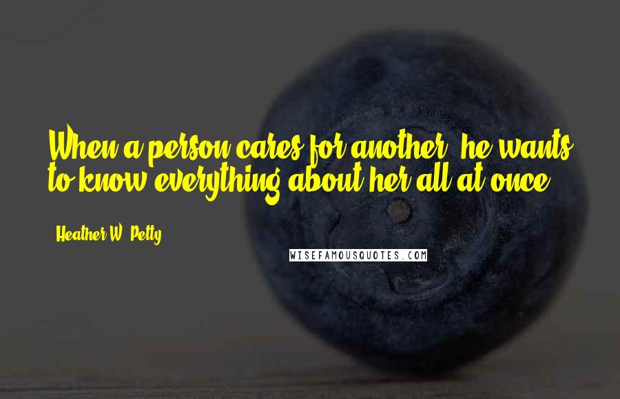 Heather W. Petty Quotes: When a person cares for another, he wants to know everything about her all at once.