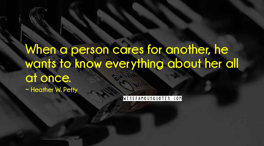 Heather W. Petty Quotes: When a person cares for another, he wants to know everything about her all at once.