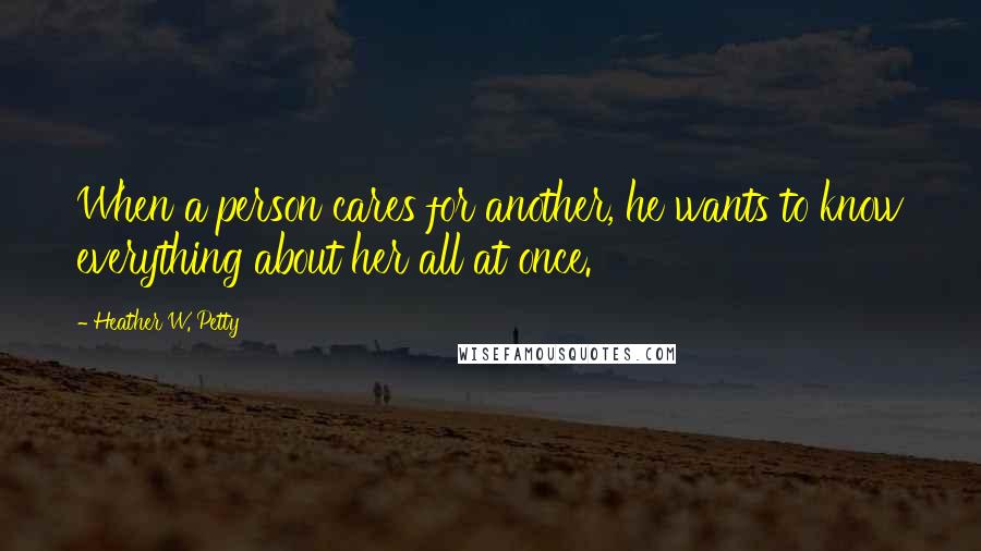 Heather W. Petty Quotes: When a person cares for another, he wants to know everything about her all at once.