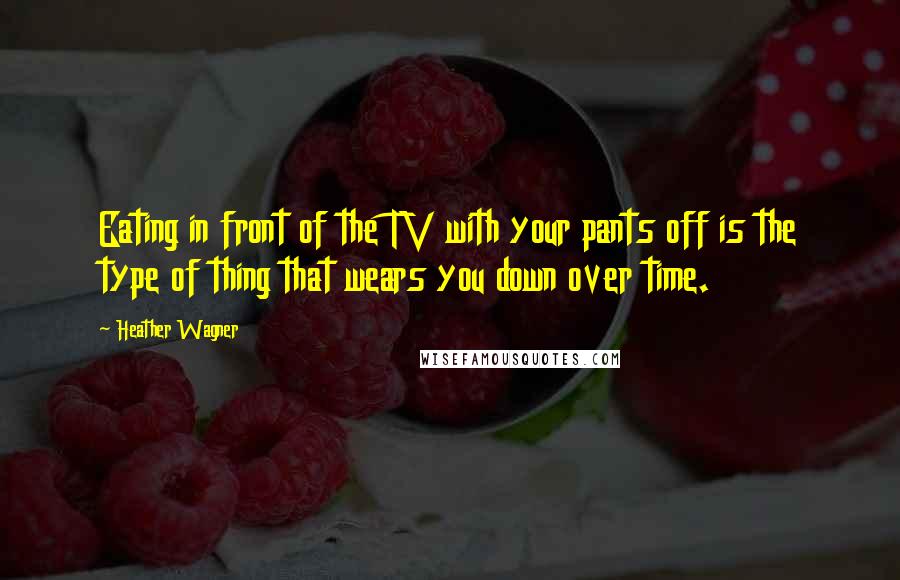 Heather Wagner Quotes: Eating in front of the TV with your pants off is the type of thing that wears you down over time.