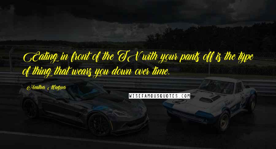 Heather Wagner Quotes: Eating in front of the TV with your pants off is the type of thing that wears you down over time.