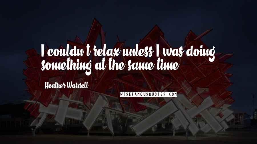 Heather Wardell Quotes: I couldn't relax unless I was doing something at the same time