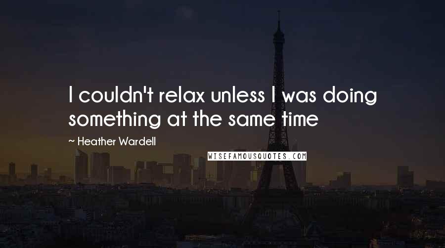 Heather Wardell Quotes: I couldn't relax unless I was doing something at the same time