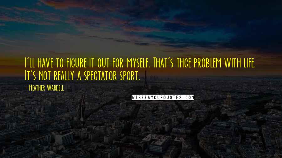 Heather Wardell Quotes: I'll have to figure it out for myself. That's thge problem with life. It's not really a spectator sport.