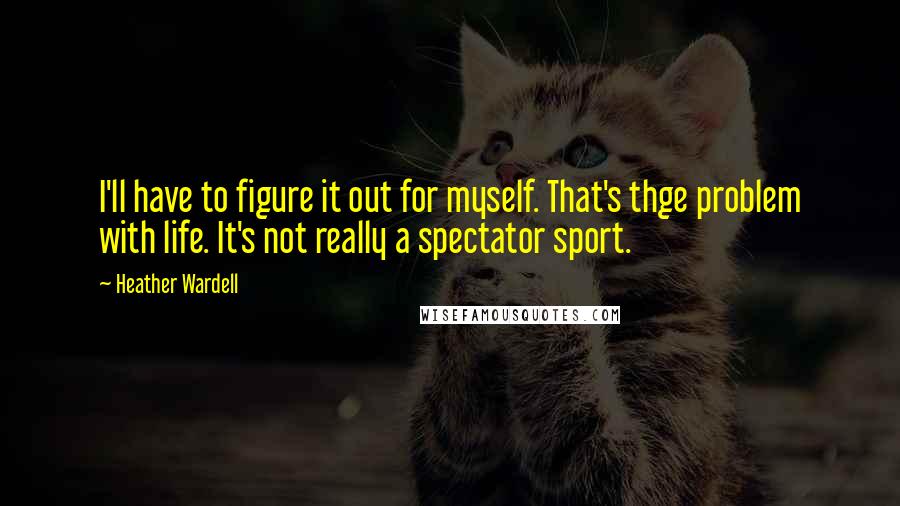 Heather Wardell Quotes: I'll have to figure it out for myself. That's thge problem with life. It's not really a spectator sport.