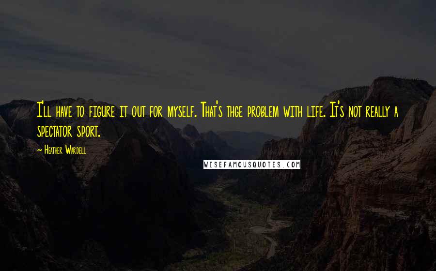 Heather Wardell Quotes: I'll have to figure it out for myself. That's thge problem with life. It's not really a spectator sport.