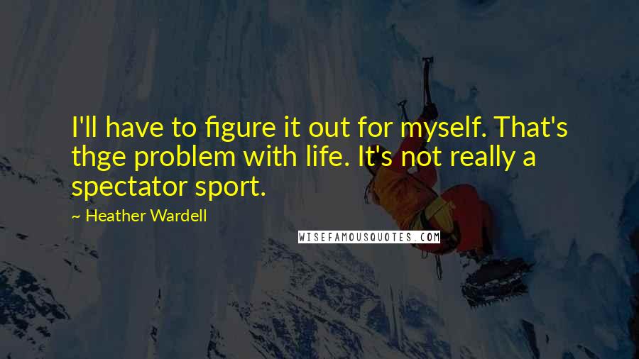 Heather Wardell Quotes: I'll have to figure it out for myself. That's thge problem with life. It's not really a spectator sport.