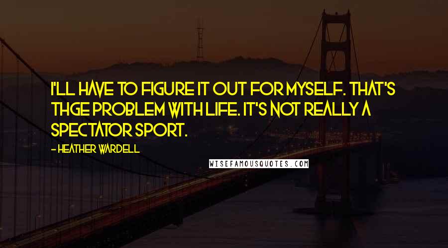 Heather Wardell Quotes: I'll have to figure it out for myself. That's thge problem with life. It's not really a spectator sport.