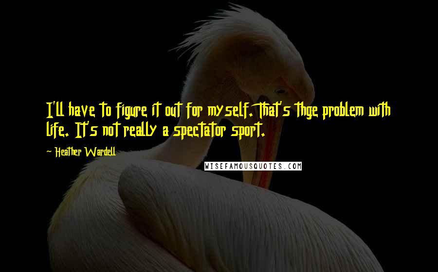 Heather Wardell Quotes: I'll have to figure it out for myself. That's thge problem with life. It's not really a spectator sport.