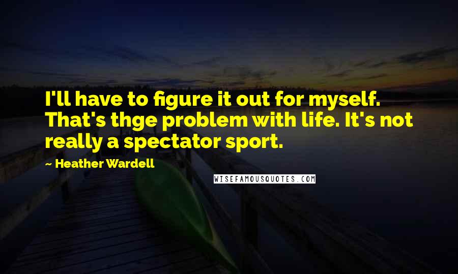 Heather Wardell Quotes: I'll have to figure it out for myself. That's thge problem with life. It's not really a spectator sport.