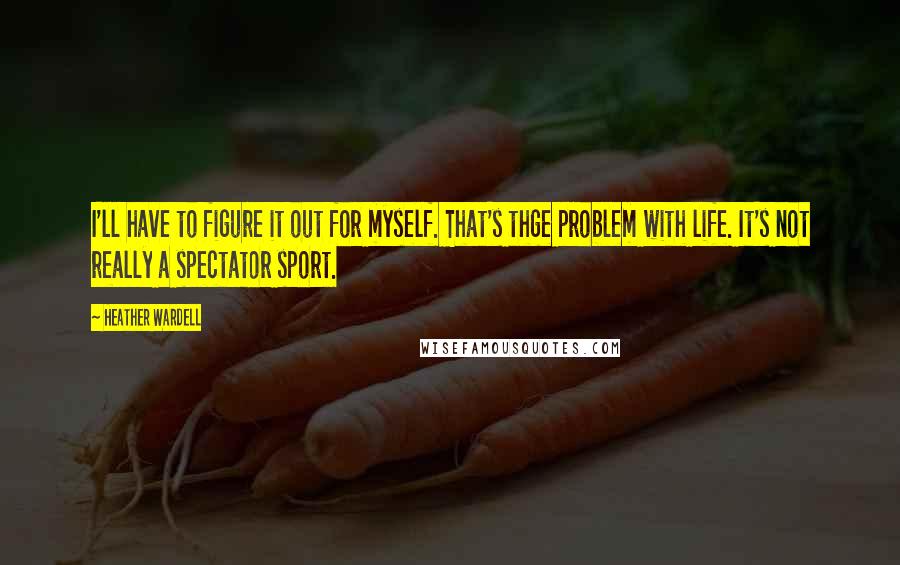 Heather Wardell Quotes: I'll have to figure it out for myself. That's thge problem with life. It's not really a spectator sport.