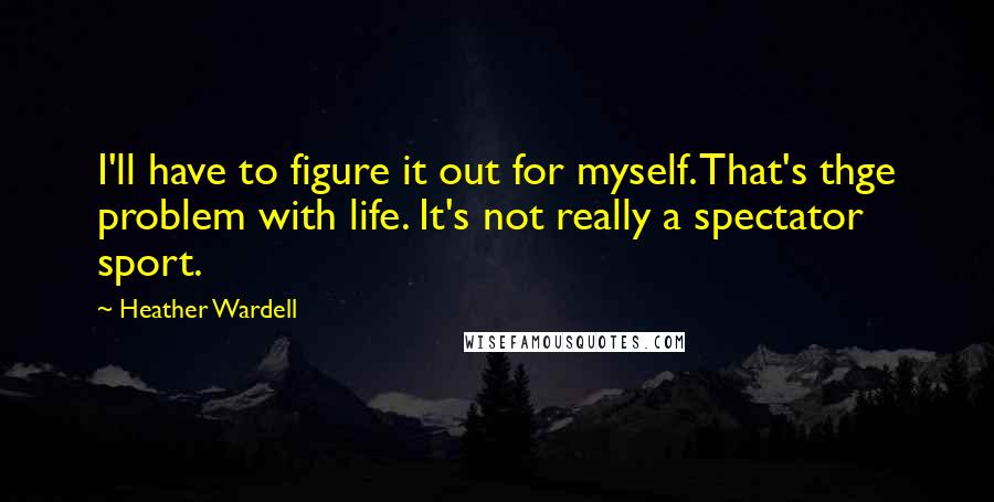 Heather Wardell Quotes: I'll have to figure it out for myself. That's thge problem with life. It's not really a spectator sport.