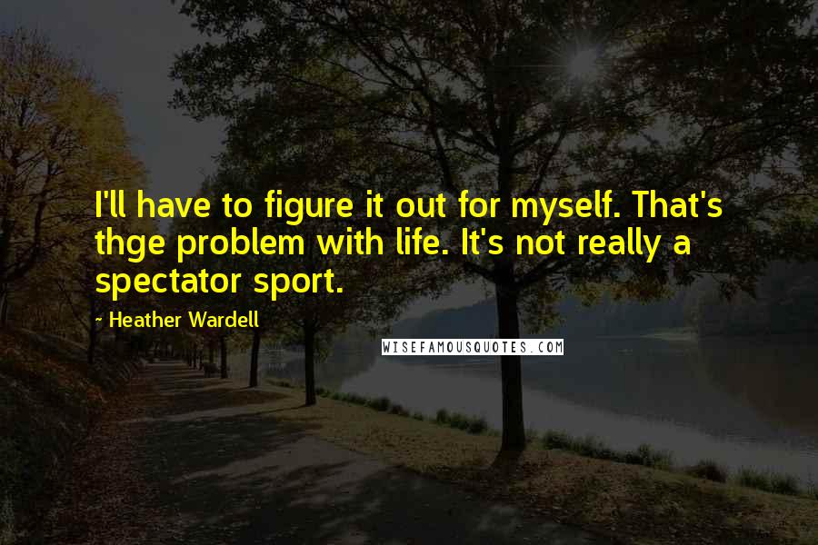 Heather Wardell Quotes: I'll have to figure it out for myself. That's thge problem with life. It's not really a spectator sport.