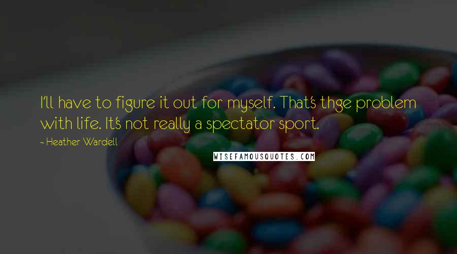Heather Wardell Quotes: I'll have to figure it out for myself. That's thge problem with life. It's not really a spectator sport.