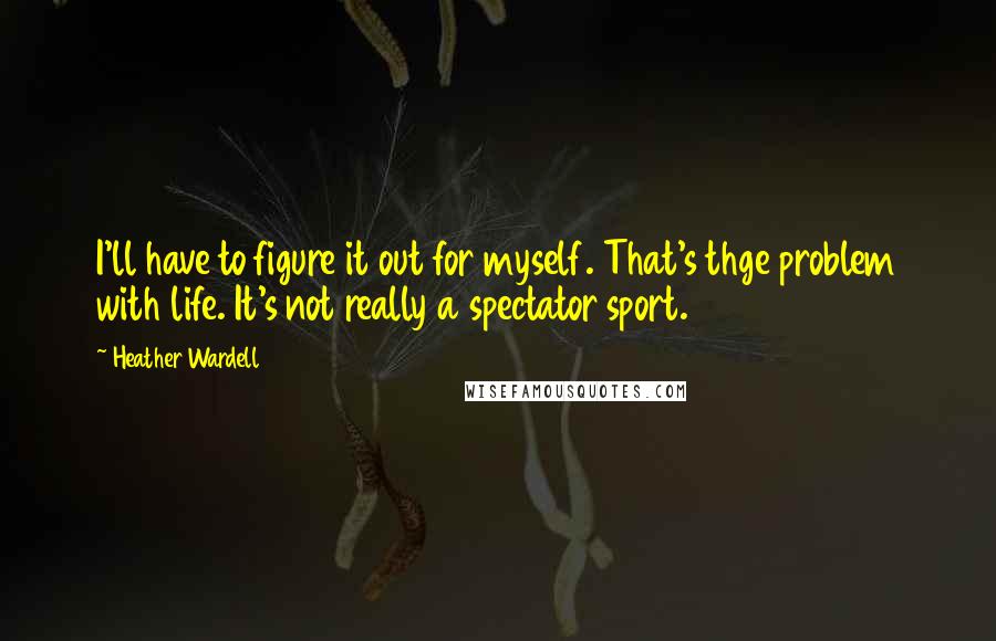 Heather Wardell Quotes: I'll have to figure it out for myself. That's thge problem with life. It's not really a spectator sport.