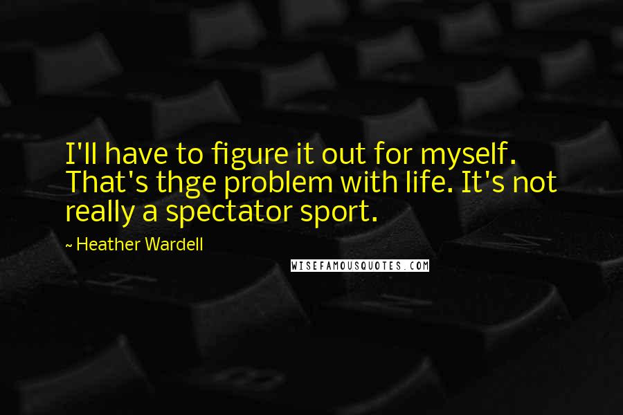 Heather Wardell Quotes: I'll have to figure it out for myself. That's thge problem with life. It's not really a spectator sport.