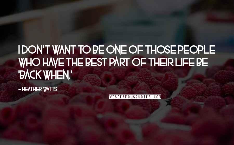 Heather Watts Quotes: I don't want to be one of those people who have the best part of their life be 'back when.'