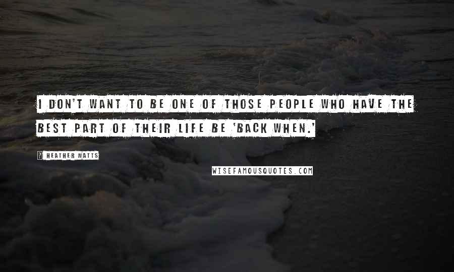 Heather Watts Quotes: I don't want to be one of those people who have the best part of their life be 'back when.'