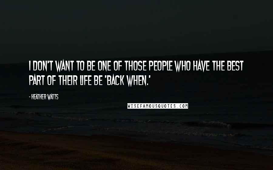 Heather Watts Quotes: I don't want to be one of those people who have the best part of their life be 'back when.'