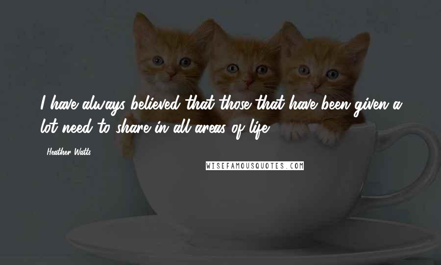 Heather Watts Quotes: I have always believed that those that have been given a lot need to share in all areas of life.