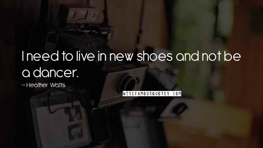 Heather Watts Quotes: I need to live in new shoes and not be a dancer.