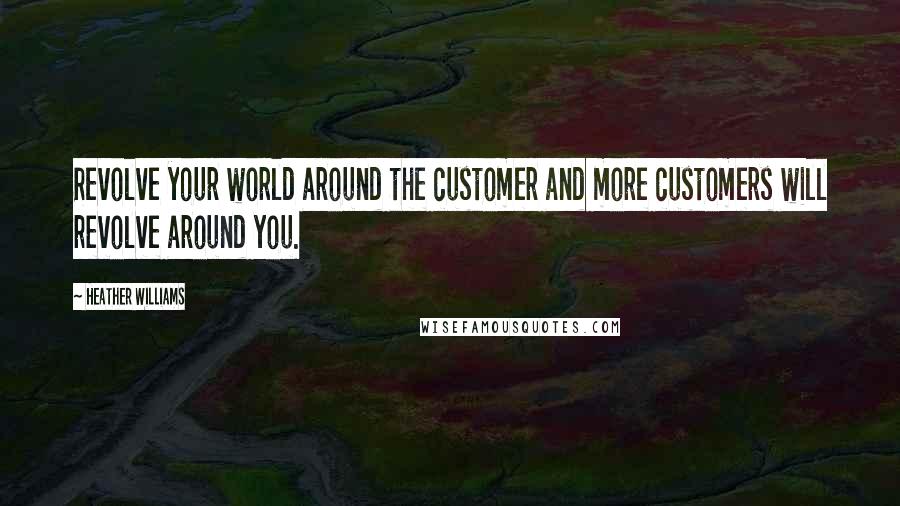 Heather Williams Quotes: Revolve your world around the customer and more customers will revolve around you.