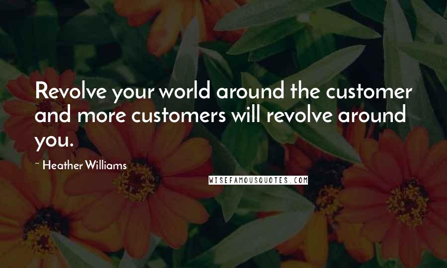 Heather Williams Quotes: Revolve your world around the customer and more customers will revolve around you.