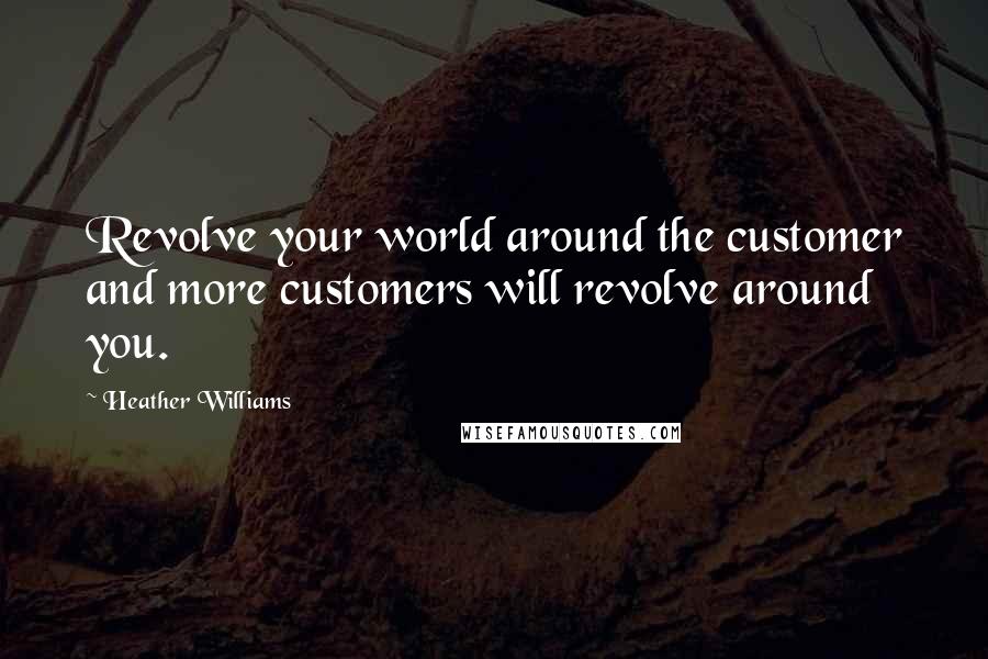 Heather Williams Quotes: Revolve your world around the customer and more customers will revolve around you.