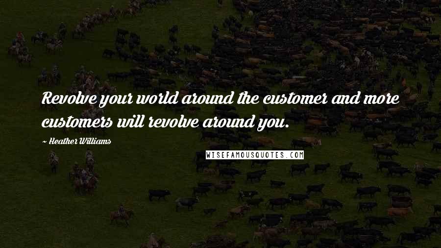 Heather Williams Quotes: Revolve your world around the customer and more customers will revolve around you.