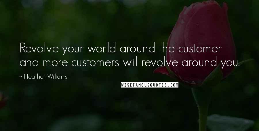 Heather Williams Quotes: Revolve your world around the customer and more customers will revolve around you.